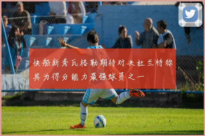 快船新秀瓦格勒期待对决杜兰特称其为得分能力最强球员之一