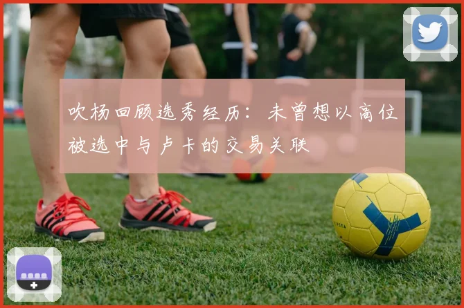 吹杨回顾选秀经历：未曾想以高位被选中与卢卡的交易关联