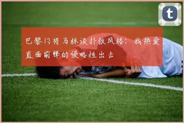 巴黎门将马林谈扑救风格：我热爱直面前锋的侵略性出击