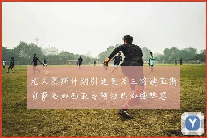 尤文图斯计划引进皇马三将迪亚斯贡萨洛加西亚与阿拉巴加强阵容
