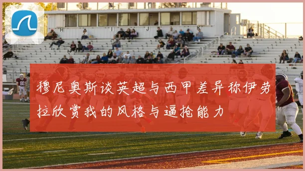 穆尼奥斯谈英超与西甲差异称伊劳拉欣赏我的风格与逼抢能力