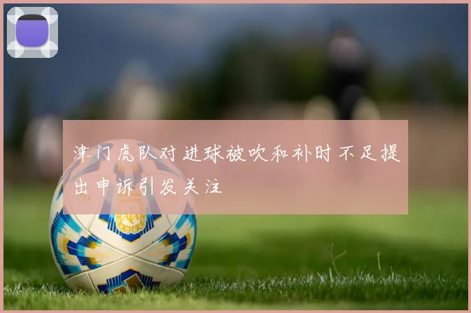 津门虎队对进球被吹和补时不足提出申诉引发关注