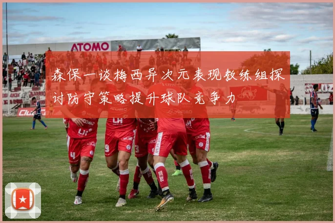 森保一谈梅西异次元表现教练组探讨防守策略提升球队竞争力
