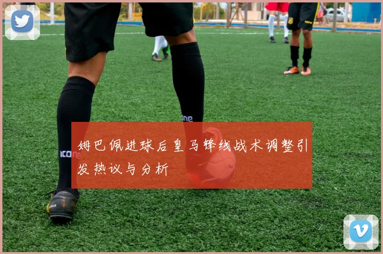 姆巴佩进球后皇马锋线战术调整引发热议与分析