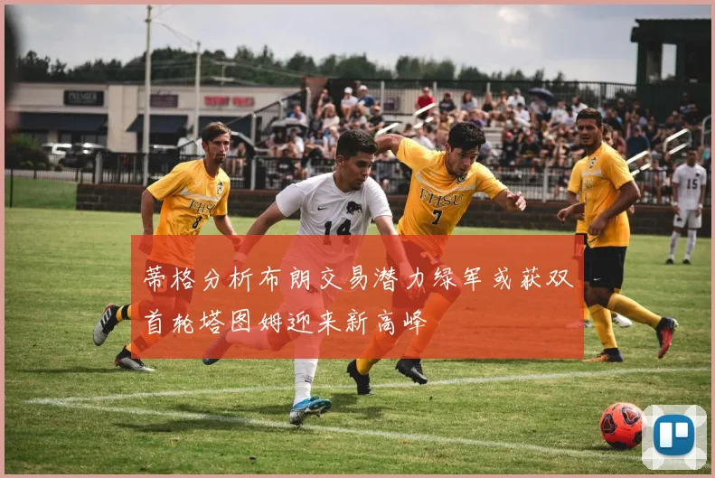 蒂格分析布朗交易潜力绿军或获双首轮塔图姆迎来新高峰