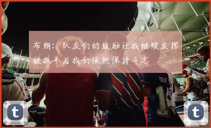布朗：队友们的鼓励让我继续发挥被扳平后我们依然保持斗志