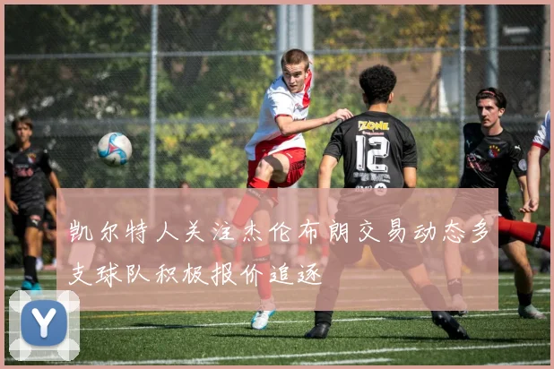 凯尔特人关注杰伦布朗交易动态多支球队积极报价追逐