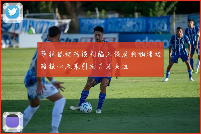萨拉赫续约谈判陷入僵局利物浦边路核心未来引发广泛关注