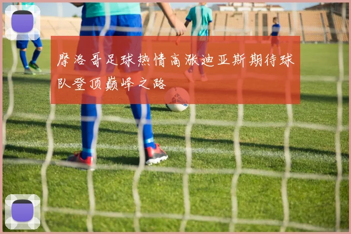 摩洛哥足球热情高涨迪亚斯期待球队登顶巅峰之路