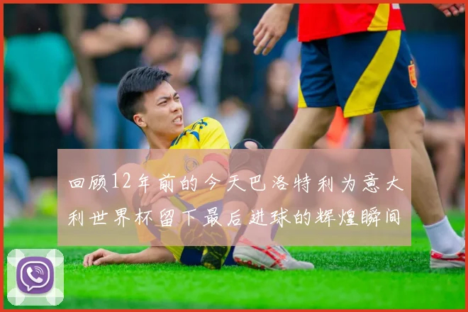 回顾12年前的今天巴洛特利为意大利世界杯留下最后进球的辉煌瞬间